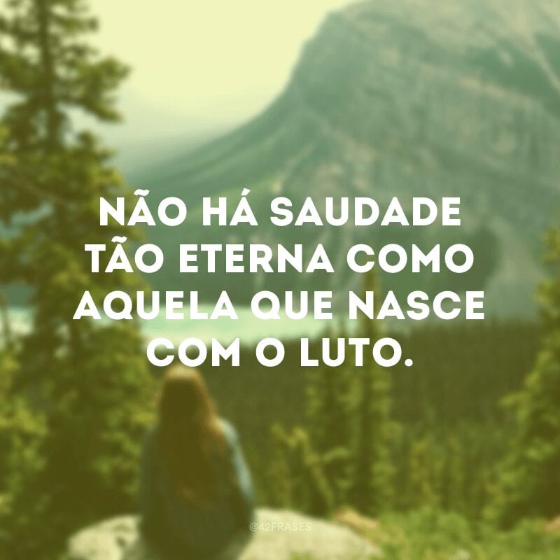 Não há saudade tão eterna como aquela que nasce com o luto. 