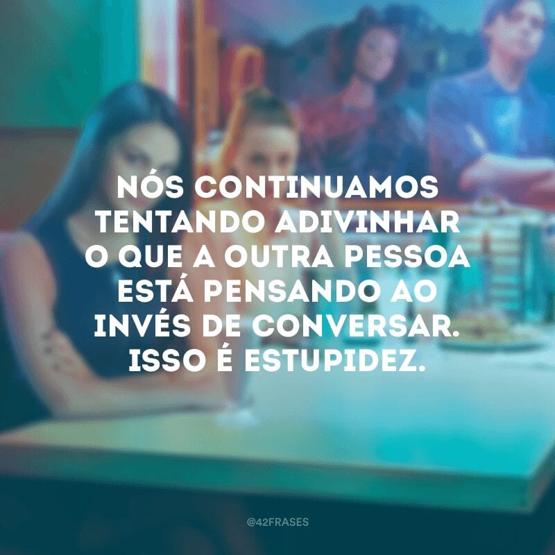 Nós continuamos tentando adivinhar o que a outra pessoa está pensando ao invés de conversar. Isso é estupidez.