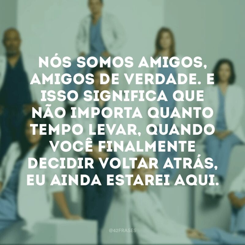 Nós somos amigos, amigos de verdade. E isso significa que não importa quanto tempo levar, quando você finalmente decidir voltar atrás, eu ainda estarei aqui.