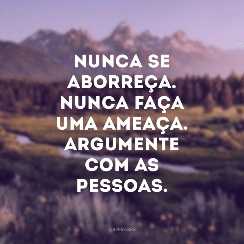 Nunca se aborreça. Nunca faça uma ameaça. Argumente com as pessoas.