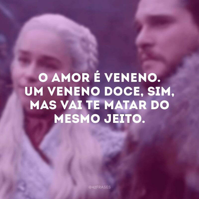 O amor é veneno. Um veneno doce, sim, mas vai te matar do mesmo jeito.