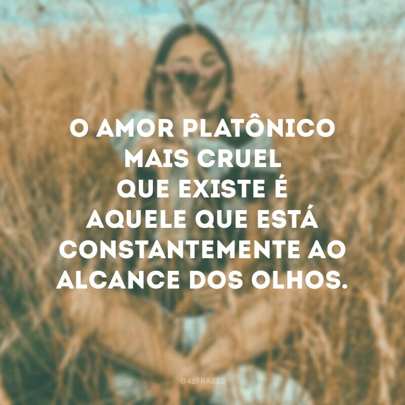 O amor platônico mais cruel que existe é aquele que está constantemente ao alcance dos olhos.