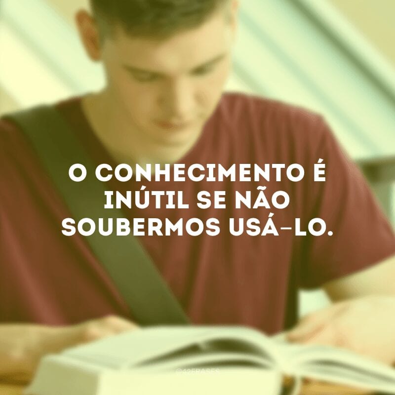 O conhecimento é inútil se não soubermos usá-lo.