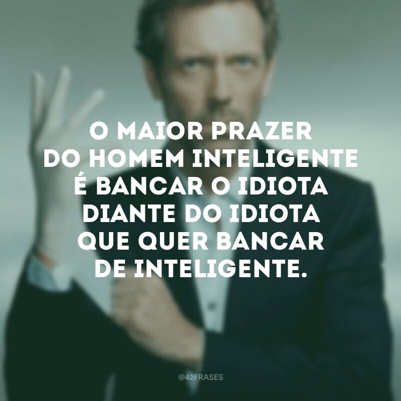 O maior prazer do homem inteligente é bancar o idiota diante do idiota que quer bancar de inteligente.