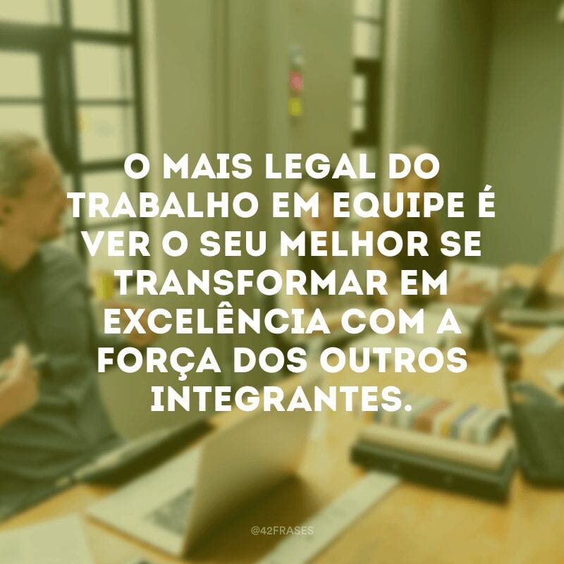 O mais legal do trabalho em equipe é ver o seu melhor se transformar em excelência com a força dos outros integrantes.