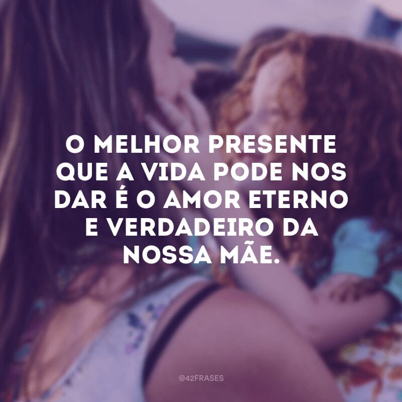 O melhor presente que a vida pode nos dar é o amor eterno e verdadeiro da nossa mãe.