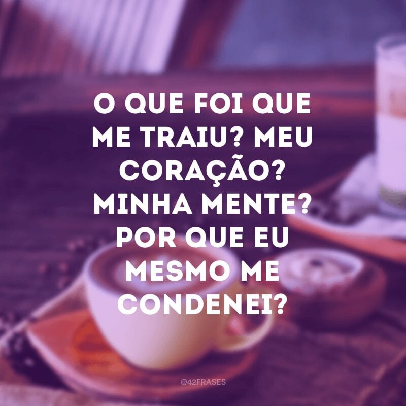 O que foi que me traiu? Meu coração? Minha mente? Por que eu mesmo me condenei?