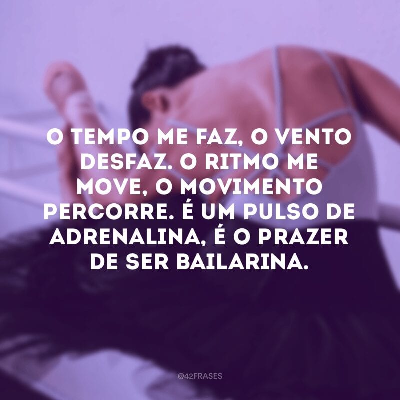 O tempo me faz, o vento desfaz. O ritmo me move, o movimento percorre. É um pulso de adrenalina, é o prazer de ser bailarina.