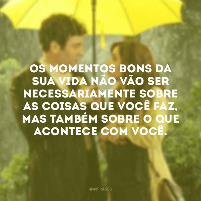 Os momentos bons da sua vida não vão ser necessariamente sobre as coisas que você faz, mas também sobre o que acontece com você.