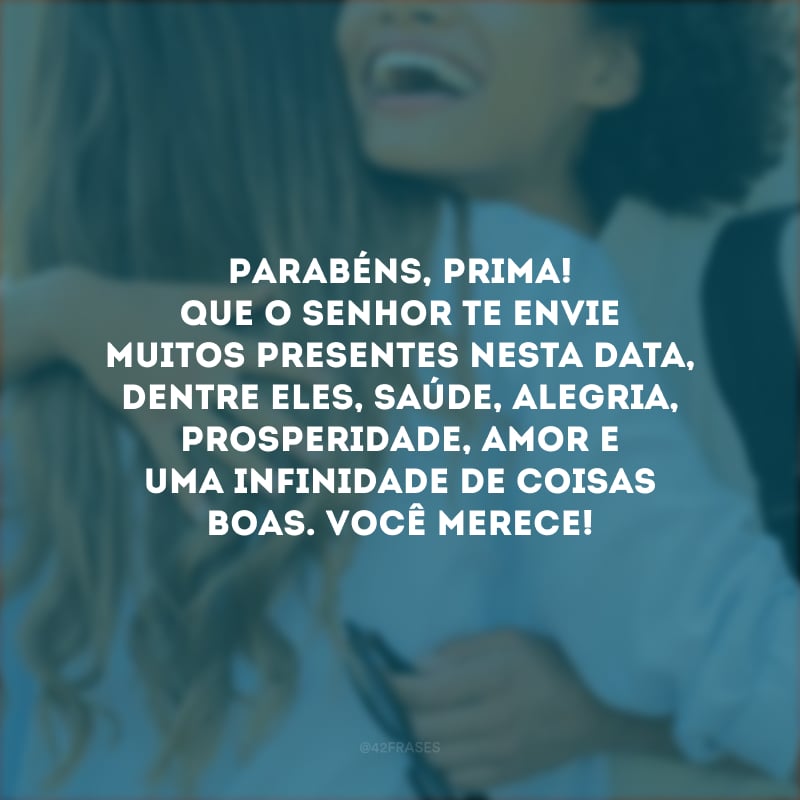 Parabéns, prima! Que o Senhor te envie muitos presentes nesta data, dentre eles, saúde, alegria, prosperidade, amor e uma infinidade de coisas boas. Você merece!