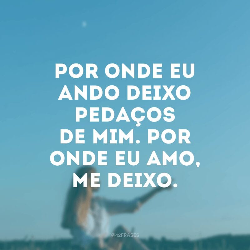 Por onde eu ando deixo pedaços de mim. Por onde eu amo, me deixo.