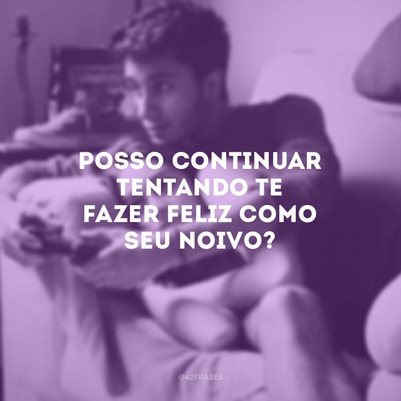 Posso continuar tentando te fazer feliz como seu noivo? 