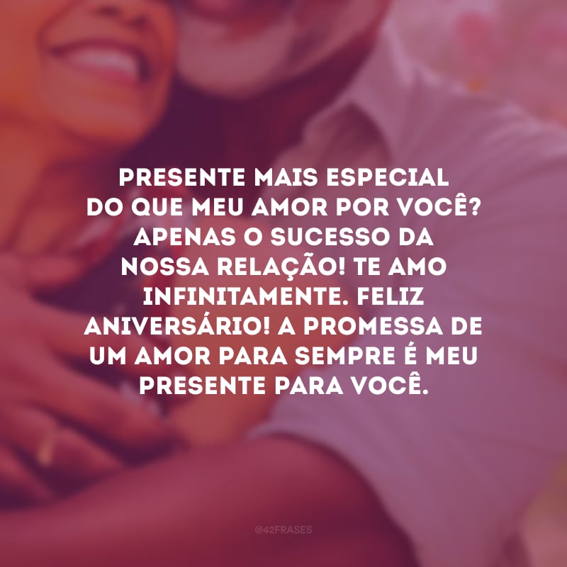 Presente mais especial do que meu amor por você? Apenas o sucesso da nossa relação! Te amo infinitamente. Feliz aniversário! A promessa de um amor para sempre é meu presente para você.