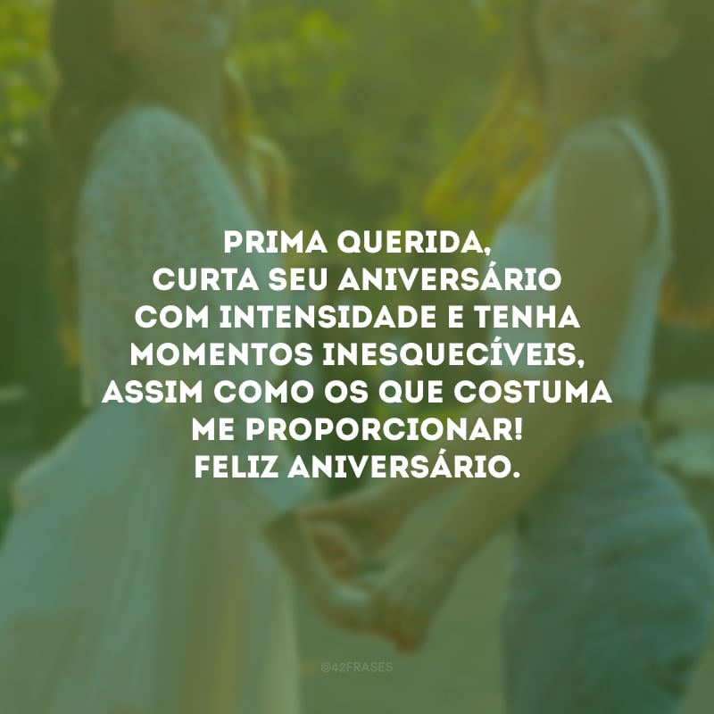 Prima querida, curta seu aniversário com intensidade e tenha momentos inesquecíveis, assim como os que costuma me proporcionar! Feliz aniversário.