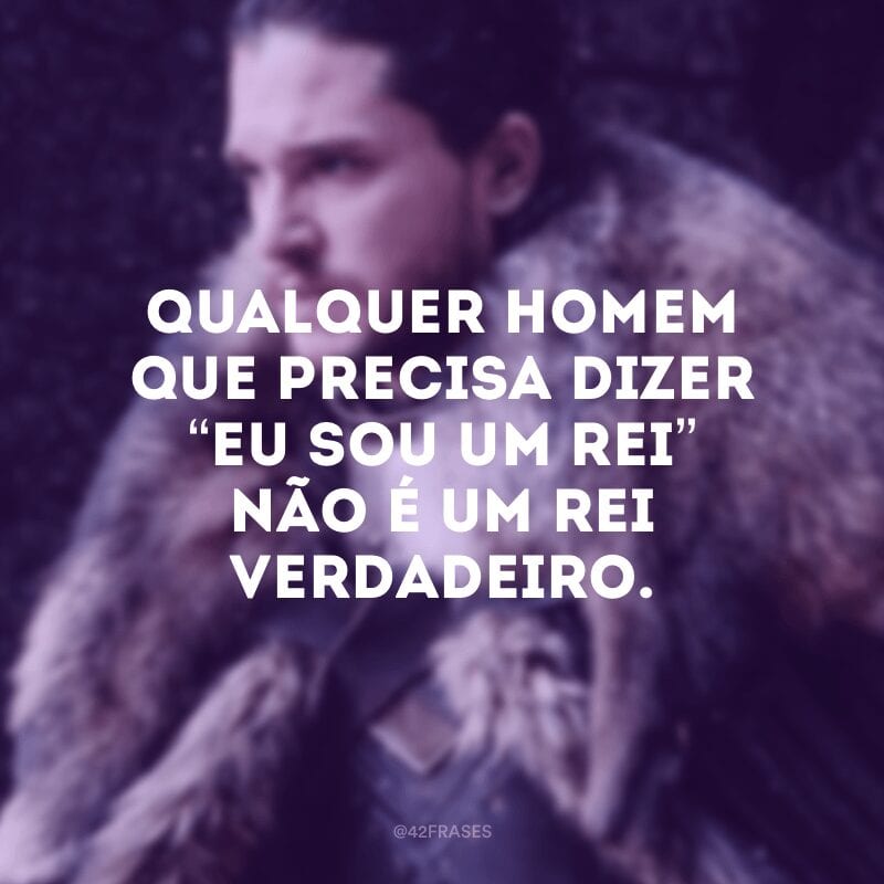 Qualquer homem que precisa dizer “eu sou um rei” não é um rei verdadeiro.