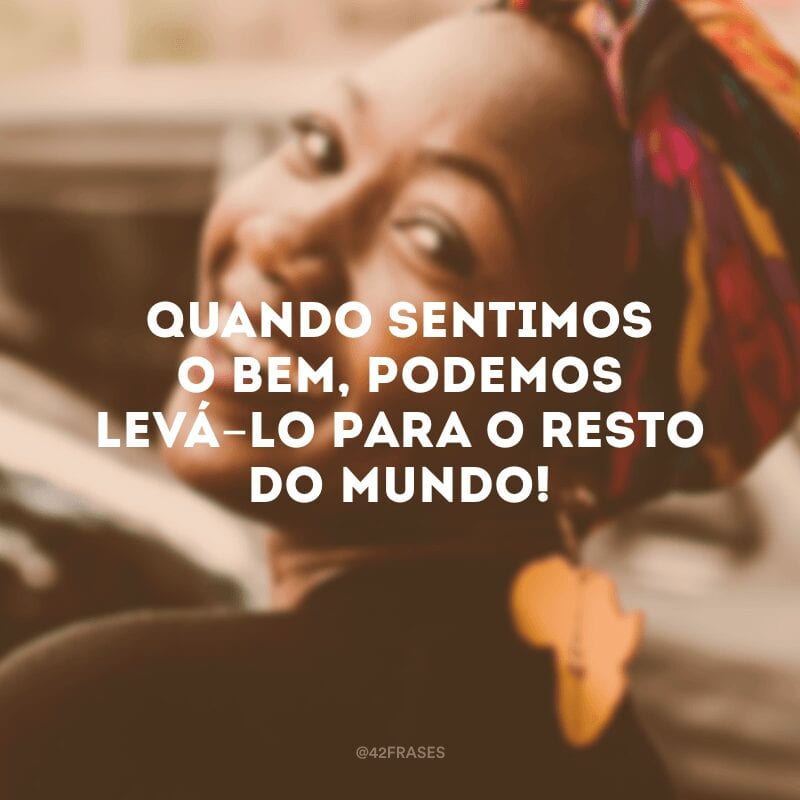 Quando sentimos o bem, podemos levá-lo para o resto do mundo!