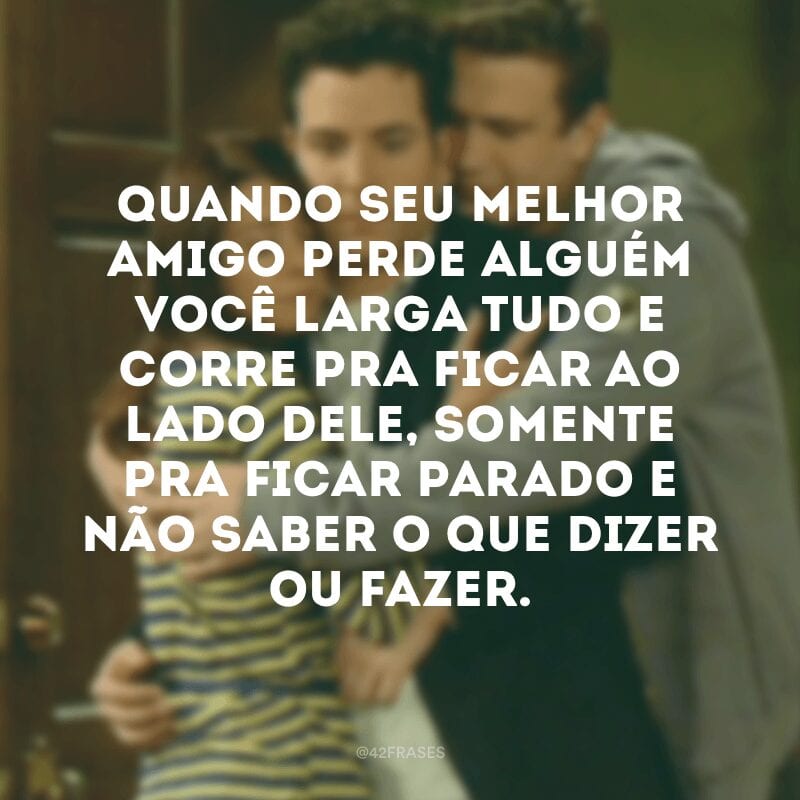 Quando seu melhor amigo perde alguém você larga tudo e corre pra ficar ao lado dele, somente pra ficar parado e não saber o que dizer ou fazer.