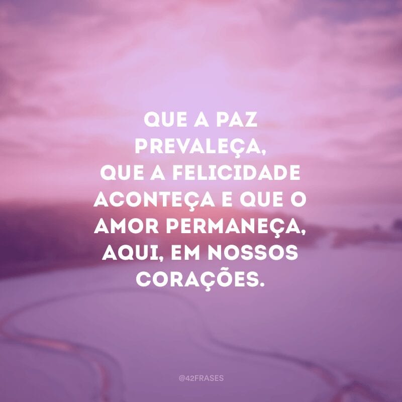 Que a paz prevaleça, que a felicidade aconteça e que o amor permaneça, aqui, em nossos corações.