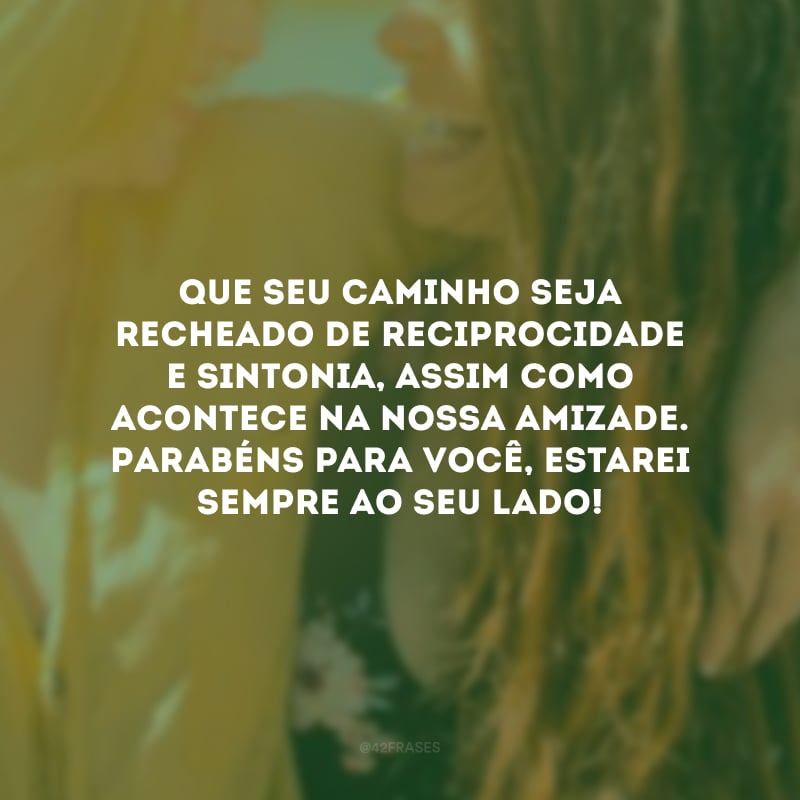 Que seu caminho seja recheado de reciprocidade e sintonia, assim como acontece na nossa amizade. Parabéns para você, estarei sempre ao seu lado!