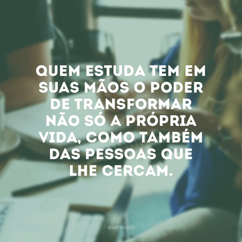 Quem estuda tem em suas mãos o poder de transformar não só a própria vida, como também das pessoas que lhe cercam.