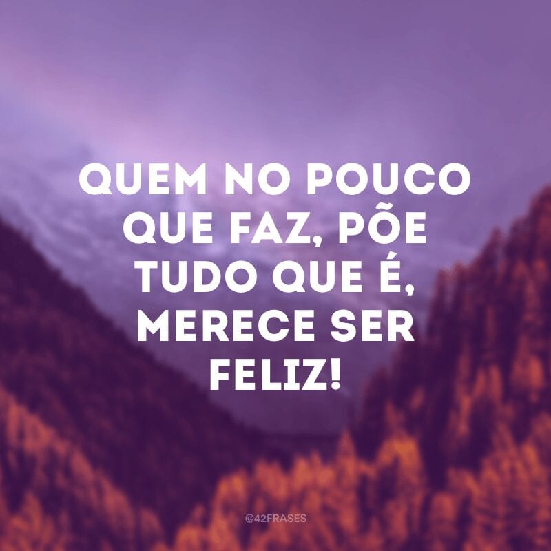 Quem no pouco que faz, põe tudo que é, merece ser feliz!