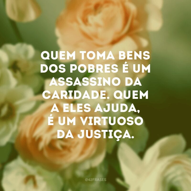 Quem toma bens dos pobres é um assassino da caridade. Quem a eles ajuda, é um virtuoso da justiça.