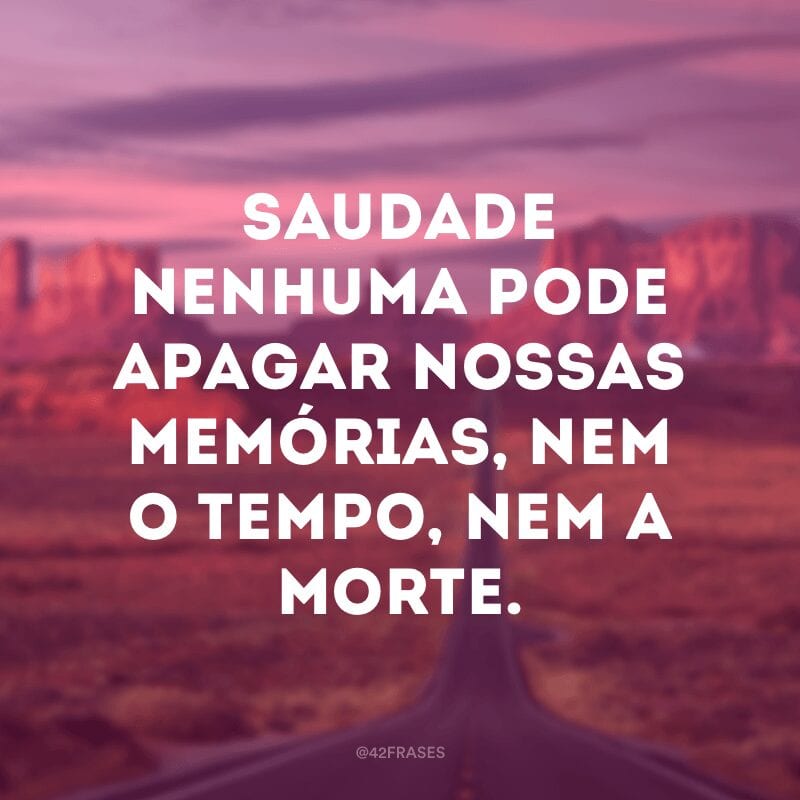 Saudade nenhuma pode apagar nossas memórias, nem o tempo, nem a morte.