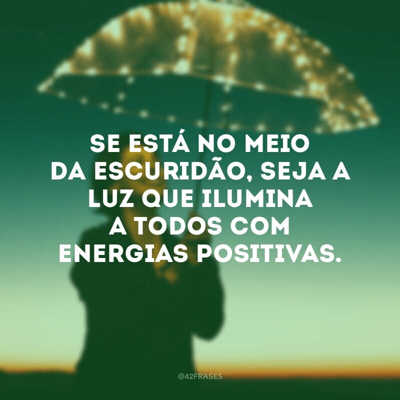 Se está no meio da escuridão, seja a luz que ilumina a todos com energias positivas.