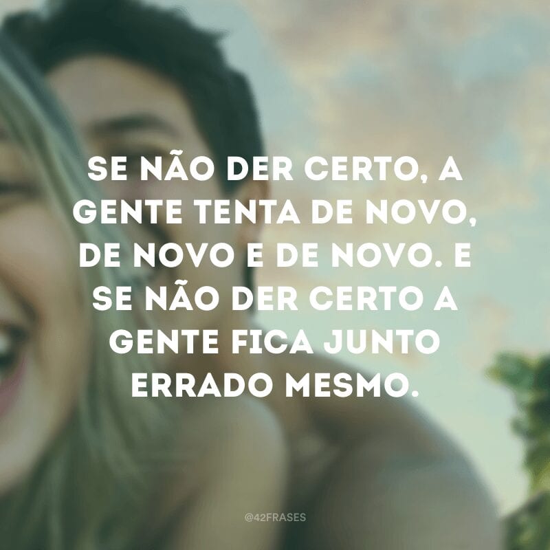 Se não der certo, a gente tenta de novo, de novo e de novo. E se não der certo a gente fica junto errado mesmo. 