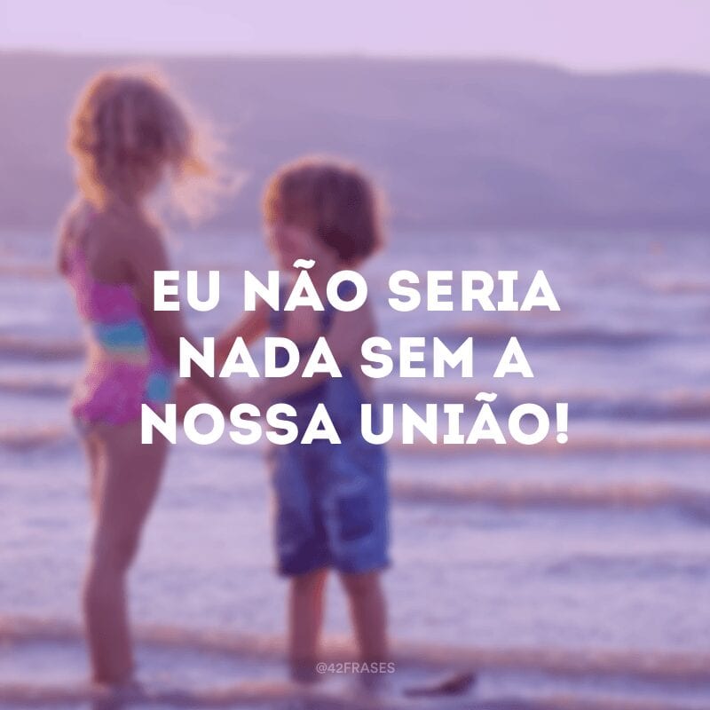 Eu não seria nada sem a nossa união!