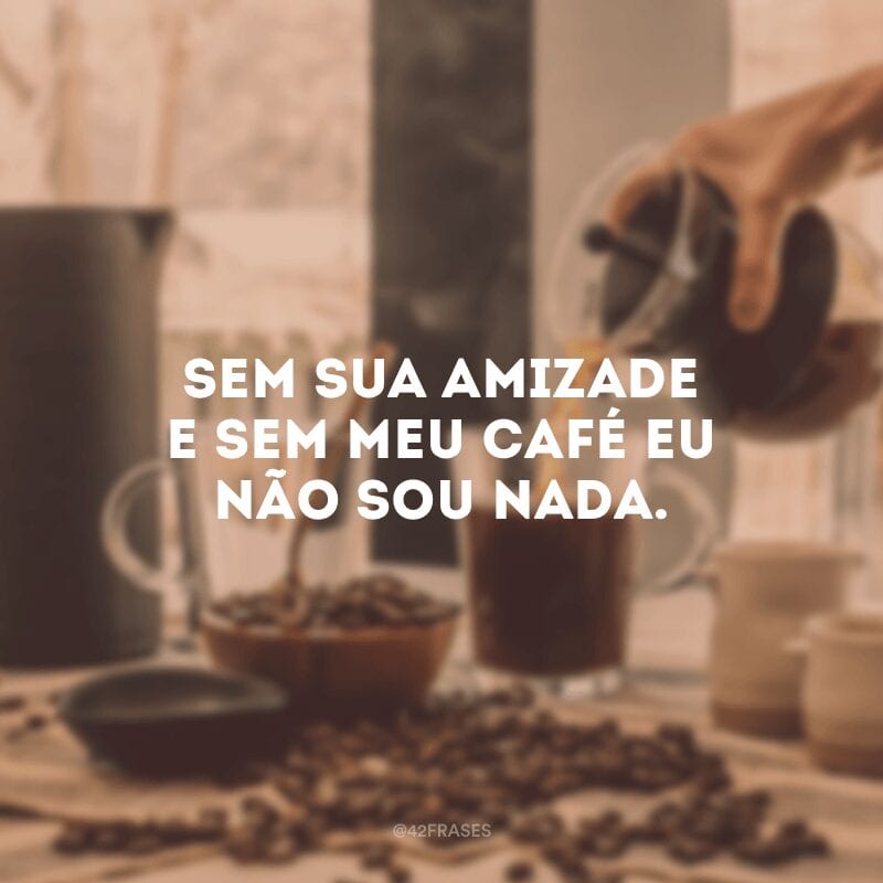 Sem sua amizade e sem meu café eu não sou nada.