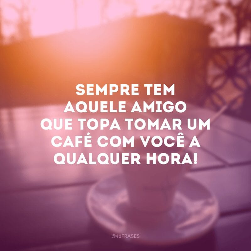 Sempre tem aquele amigo que topa tomar um café com você a qualquer hora!