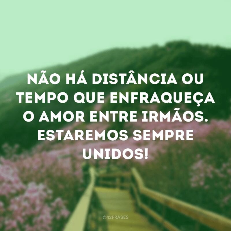 Não há distância ou tempo que enfraqueça o amor entre irmãos. Estaremos sempre unidos!