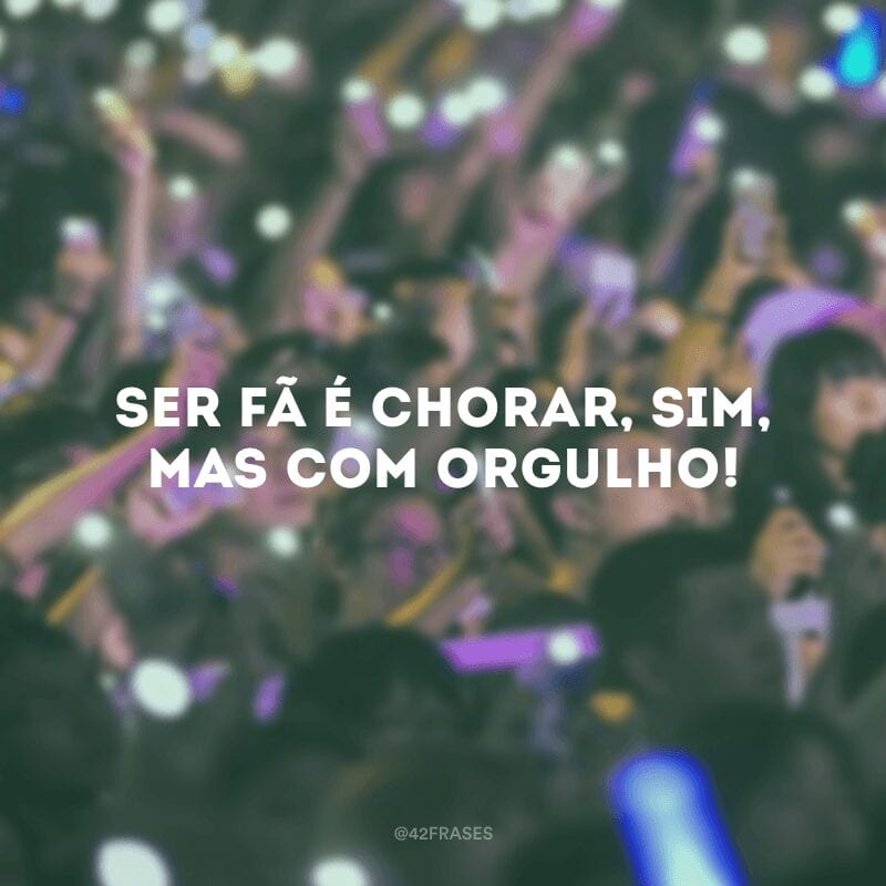 Ser fã é chorar, sim, mas com orgulho!