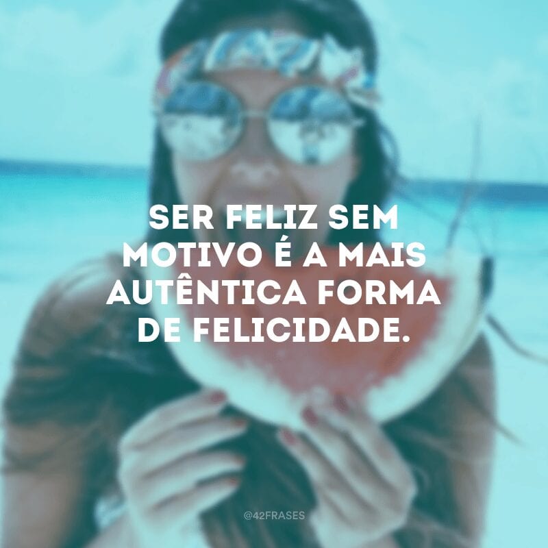 Ser feliz sem motivo é a mais autêntica forma de felicidade. 