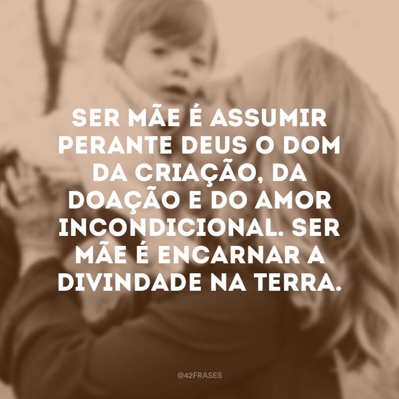 Ser mãe é assumir perante Deus o dom da criação, da doação e do amor incondicional. Ser mãe é encarnar a divindade na Terra.