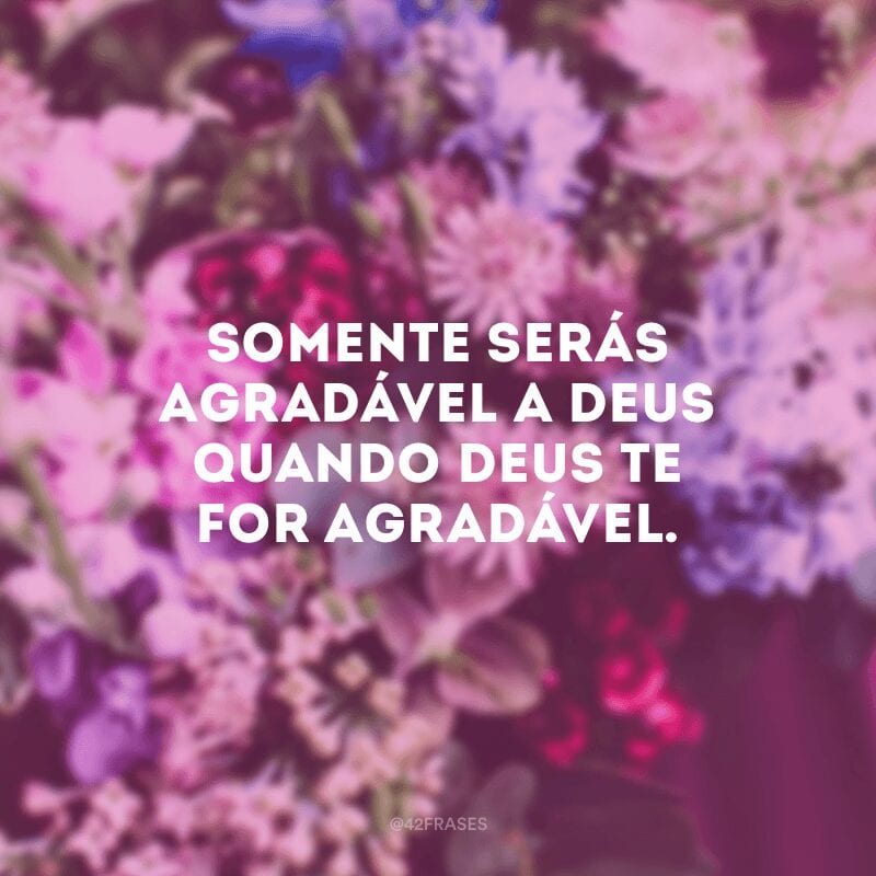 Somente serás agradável a Deus quando Deus te for agradável. 