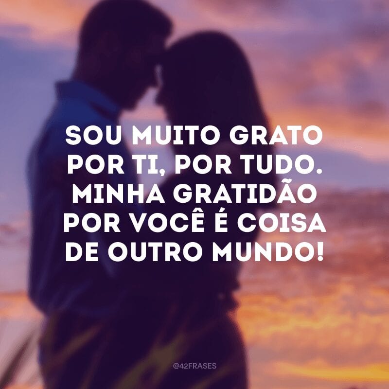 Sou muito grato por ti, por tudo. Minha gratidão por você é coisa de outro mundo!