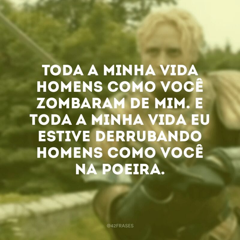 Toda a minha vida homens como você zombaram de mim. E toda a minha vida eu estive derrubando homens como você na poeira.