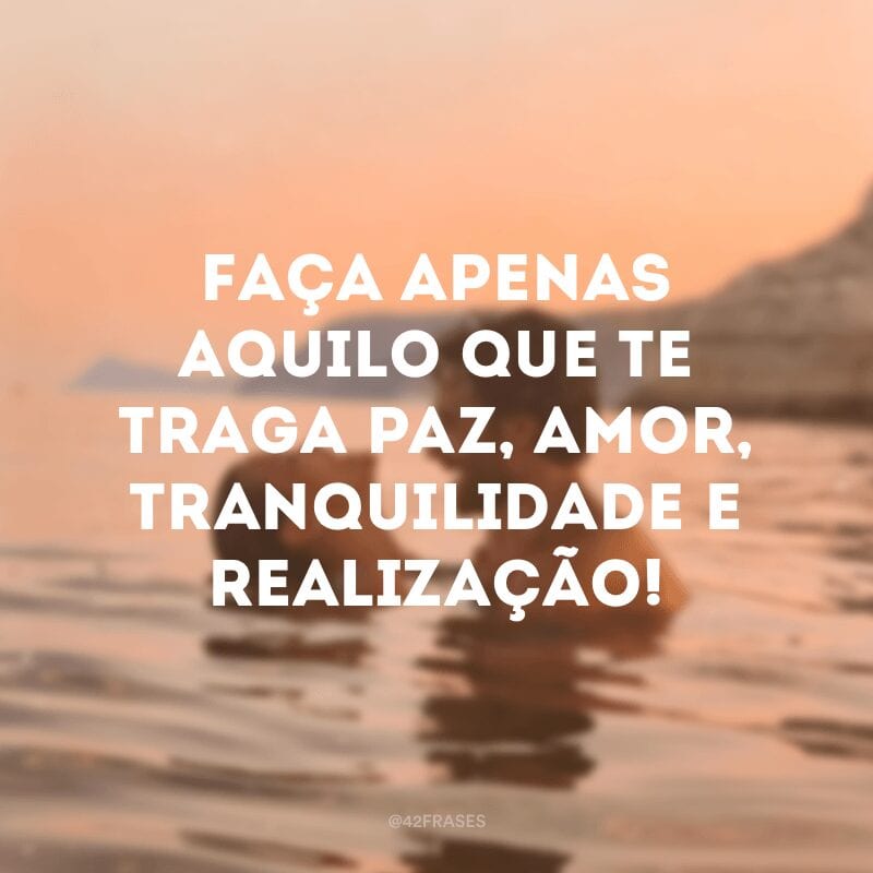 Faça apenas aquilo que te traga paz, amor, tranquilidade e realização!