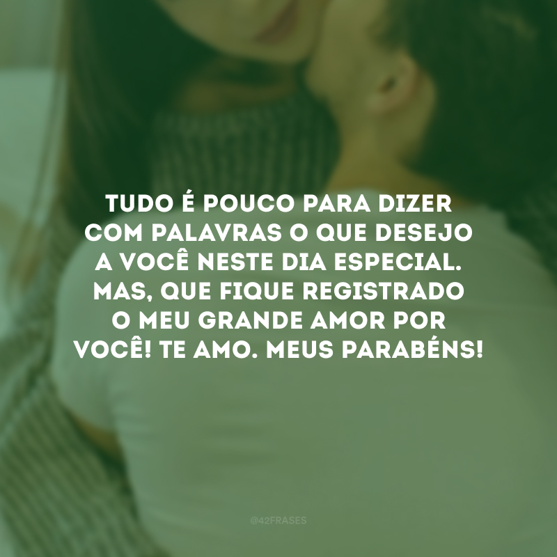 Tudo é pouco para dizer com palavras o que desejo a você neste dia especial. Mas, que fique registrado o meu grande amor por você! Te amo. Meus parabéns!