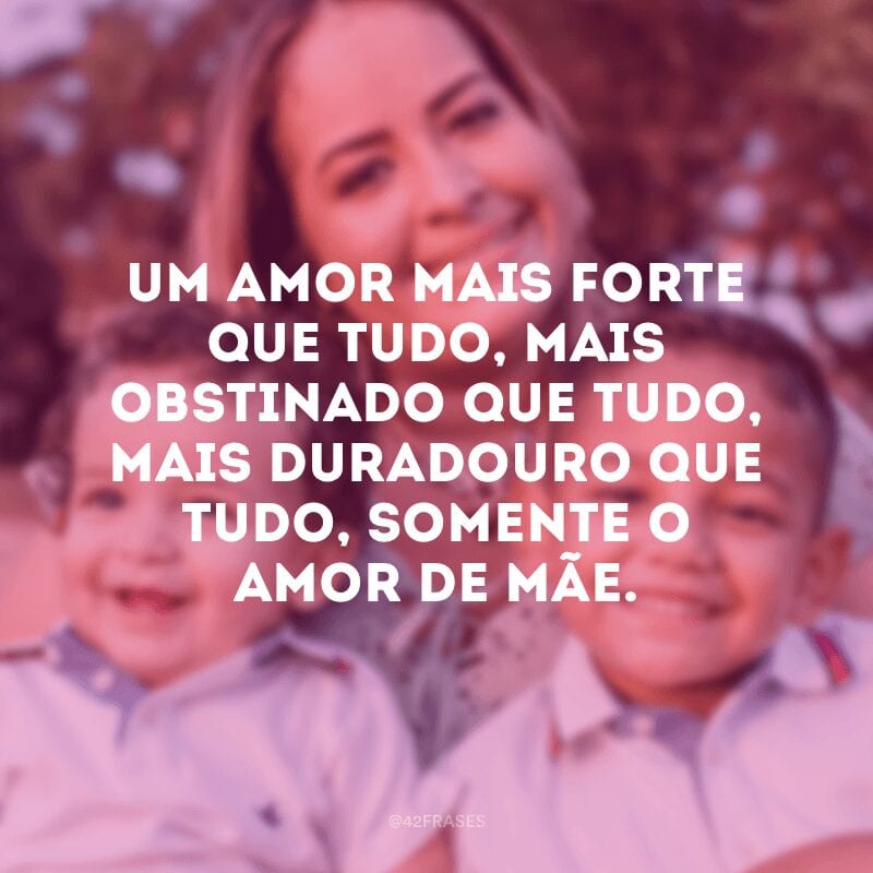 Um amor mais forte que tudo, mais obstinado que tudo, mais duradouro que tudo, somente o amor de mãe.