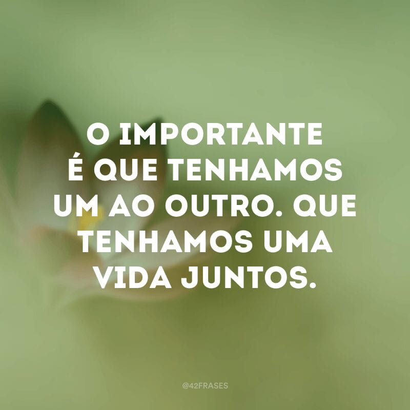 O importante é que tenhamos um ao outro. Que tenhamos uma vida juntos.