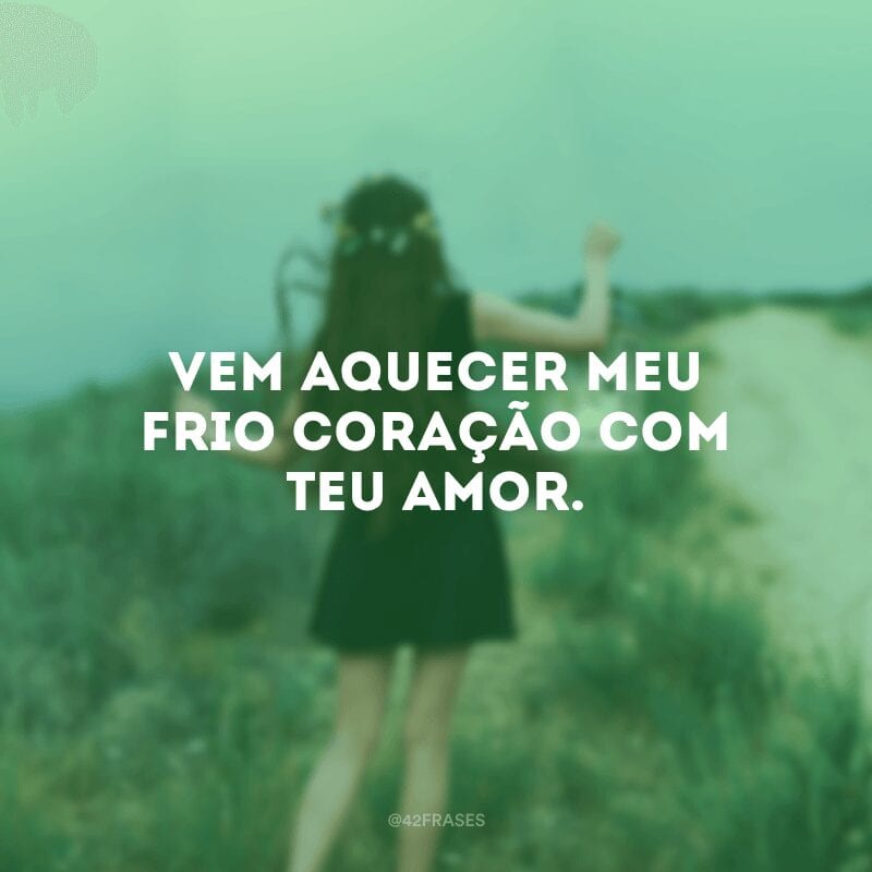 Vem aquecer meu frio coração com Teu Amor. 