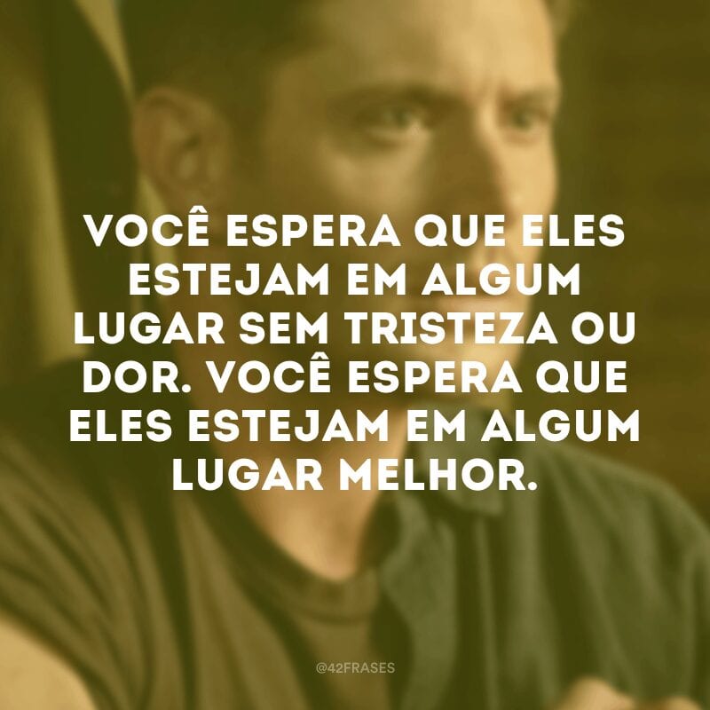 Você espera que eles estejam em algum lugar sem tristeza ou dor. Você espera que eles estejam em algum lugar melhor.