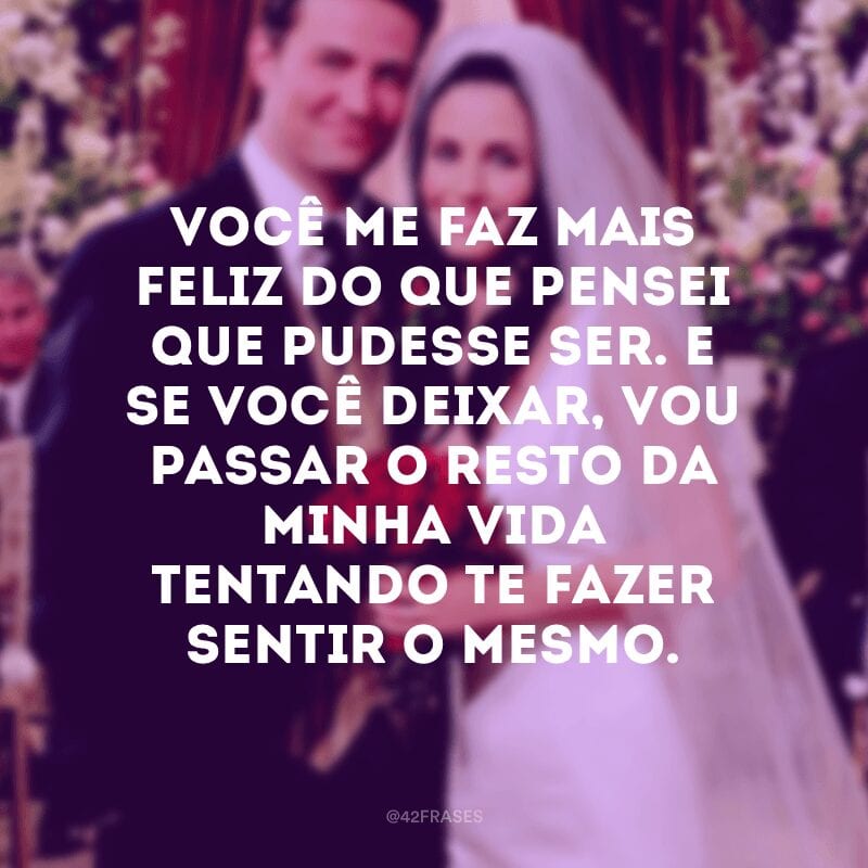 Você me faz mais feliz do que pensei que pudesse ser. E se você deixar, vou passar o resto da minha vida tentando te fazer sentir o mesmo.