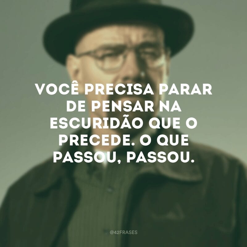 Você precisa parar de pensar na escuridão que o precede. O que passou, passou.