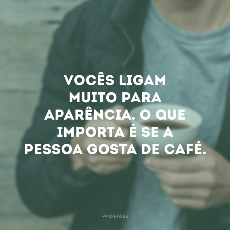 Vocês ligam muito para aparência. O que importa é se a pessoa gosta de café.