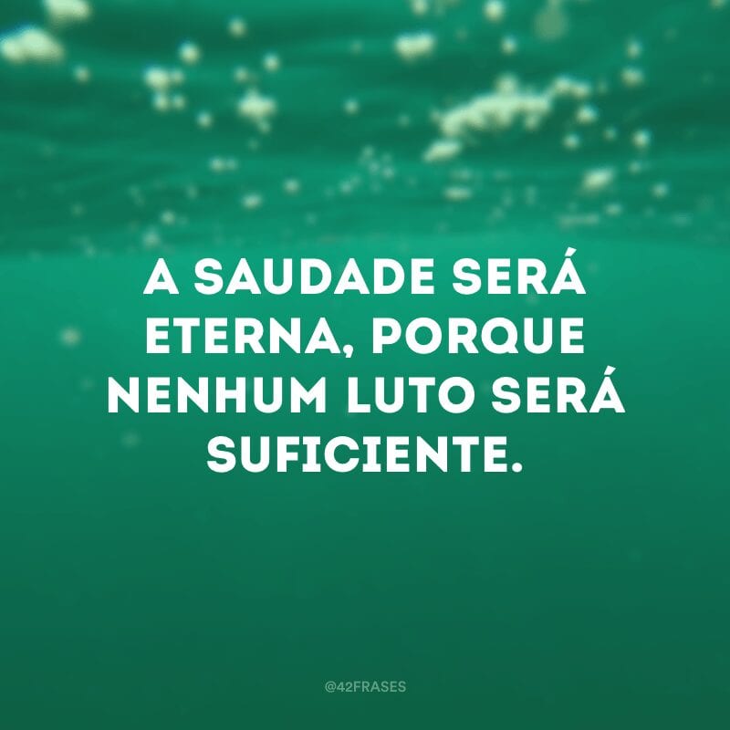 A saudade será eterna, porque nenhum luto será suficiente.