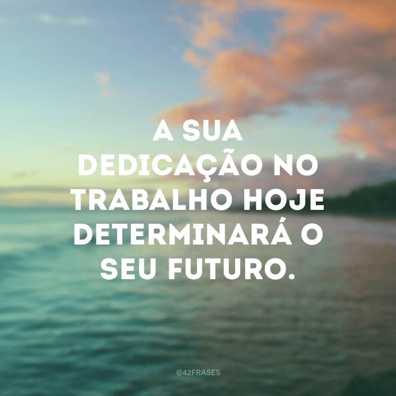 A sua dedicação no trabalho hoje determinará o seu futuro.